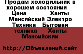 Продам холодильник в хорошем состоянии  › Цена ­ 7 000 - Ханты-Мансийский Электро-Техника » Бытовая техника   . Ханты-Мансийский